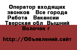  Оператор входящих звонков - Все города Работа » Вакансии   . Тверская обл.,Вышний Волочек г.